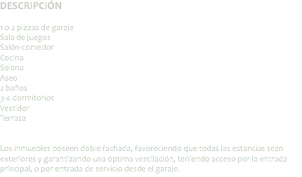 DESCRIPCIÓN 1 o 2 plazas de garaje
Sala de juegos Salón-comedor
Cocina
Solana
Aseo 2 baños
3-4 dormitorios
Vestidor
Terraza Los inmuebles poseen doble fachada, favoreciendo que todas las estancias sean exteriores y garantizando una óptima ventilación, teniendo acceso por la entrada principal, o por entrada de servicio desde el garaje.