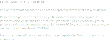 EQUIPAMIENTO Y CALIDADES En planta semisótano, poseen 1-2 plazas de aparcamiento y amplia sala de juegos. Poseen video portero en planta baja y alta, madera maciza tanto en puertas interiores como en barandilla de escaleras, granito natural en escaleras y gres de primera calidad en pavimentos. Los sanitarios son ROCA y la carpintería exterior, de aluminio lacado oxicobre de TECHNAL. Los acabados exteriores se han realizado con chapado de piedra natural y mortero monocapa.