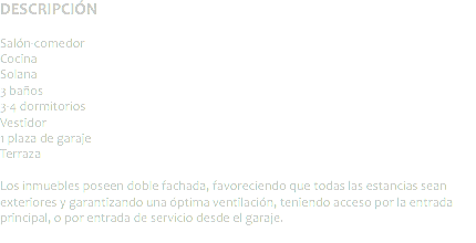 DESCRIPCIÓN Salón-comedor
Cocina
Solana
3 baños
3-4 dormitorios
Vestidor
1 plaza de garaje
Terraza Los inmuebles poseen doble fachada, favoreciendo que todas las estancias sean exteriores y garantizando una óptima ventilación, teniendo acceso por la entrada principal, o por entrada de servicio desde el garaje.
