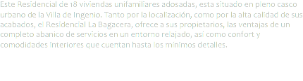 Este Residencial de 18 viviendas unifamiliares adosadas, esta situado en pleno casco urbano de la Villa de Ingenio. Tanto por la localización, como por la alta calidad de sus acabados, el Residencial La Bagacera, ofrece a sus propietarios, las ventajas de un completo abanico de servicios en un entorno relajado, así como confort y comodidades interiores que cuentan hasta los mínimos detalles.
