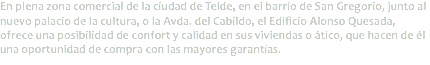 En plena zona comercial de la ciudad de Telde, en el barrio de San Gregorio, junto al nuevo palacio de la cultura, o la Avda. del Cabildo, el Edificio Alonso Quesada, ofrece una posibilidad de confort y calidad en sus viviendas o ático, que hacen de él una oportunidad de compra con las mayores garantías.
