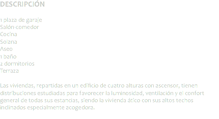 DESCRIPCIÓN 1 plaza de garaje
Salón-comedor
Cocina
Solana
Aseo 1 baño
2 dormitorios
Terraza Las viviendas, repartidas en un edificio de cuatro alturas con ascensor, tienen distribuciones estudiadas para favorecer la luminosidad, ventilación y el confort general de todas sus estancias, siendo la vivienda ático con sus altos techos inclinados especialmente acogedora.
