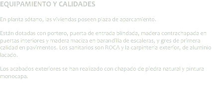 EQUIPAMIENTO Y CALIDADES En planta sótano, las viviendas poseen plaza de aparcamiento. Están dotadas con portero, puerta de entrada blindada, madera contrachapada en puertas interiores y madera maciza en barandilla de escaleras, y gres de primera calidad en pavimentos. Los sanitarios son ROCA y la carpintería exterior, de aluminio lacado. Los acabados exteriores se han realizado con chapado de piedra natural y pintura monocapa.
